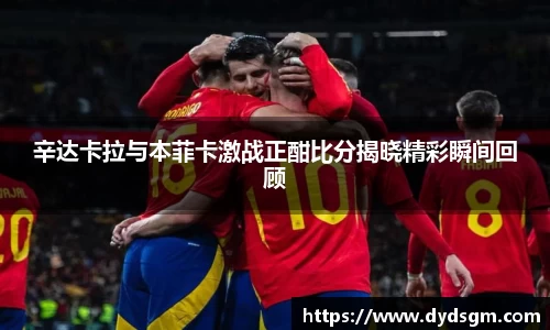 辛达卡拉与本菲卡激战正酣比分揭晓精彩瞬间回顾