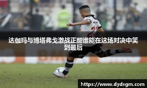 达伽玛与博塔弗戈激战正酣谁能在这场对决中笑到最后